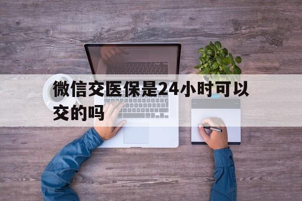 进贤最新微信交医保是24小时可以交的吗方法分析(最方便真实的进贤微信上交医保多久到账方法)